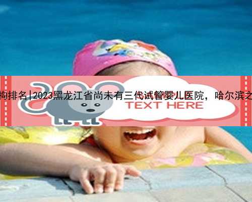 哈尔滨代孕机构排名|2023黑龙江省尚未有三代试管婴儿医院，哈尔滨之外的就医