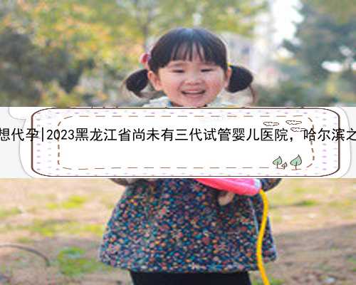 哈尔滨2021我想代孕|2023黑龙江省尚未有三代试管婴儿医院，哈尔滨之外的就医攻