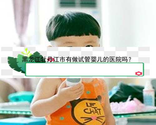 黑龙江牡丹江市有做试管婴儿的医院吗？