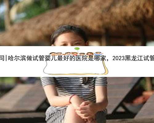 哈尔滨公立代怀公司|哈尔滨做试管婴儿最好的医院是哪家，2023黑龙江试管医院