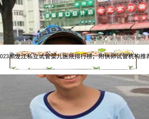 2023黑龙江私立试管婴儿医院排行榜，附供卵试管机构推荐