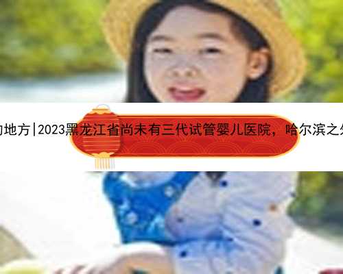 哈尔滨代生的地方|2023黑龙江省尚未有三代试管婴儿医院，哈尔滨之外的就医攻