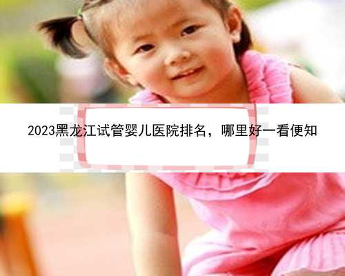 2023黑龙江试管婴儿医院排名，哪里好一看便知