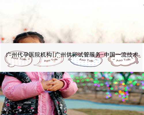 广州代孕医院机构|广州供卵试管服务-中国一流技术