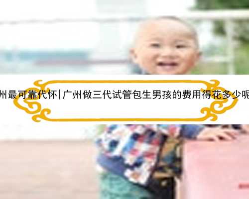 广州最可靠代怀|广州做三代试管包生男孩的费用得花多少呢？